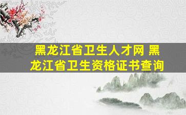 黑龙江省卫生人才网 黑龙江省卫生资格证书查询